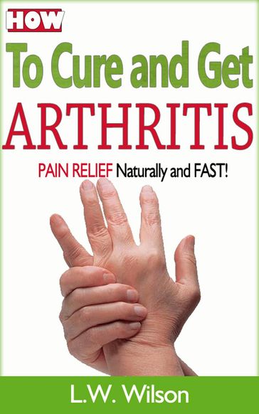 How to Cure and Get Arthritis Pain Relief Naturally and FAST - L.W. Wilson