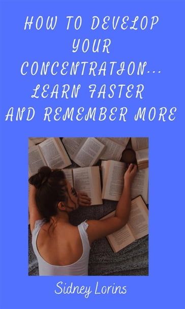 How to Develop Your Concentration, Learn Faster and Remember More - Lorins Sidney