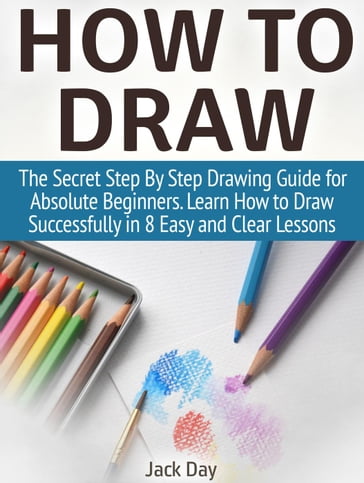 How to Draw: The Secret Step By Step Drawing Guide for Absolute Beginners. Learn How to Draw Successfully in 8 Easy and Clear Lessons - Jack Day
