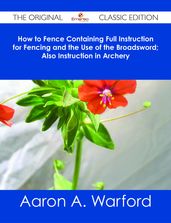 How to Fence Containing Full Instruction for Fencing and the Use of the Broadsword; Also Instruction in Archery - The Original Classic Edition