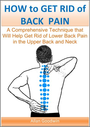 How to Get Rid of Back Pain: A Comprehensive Technique that Will Help Get Rid of Lower Back Pain, in the Upper Back and Neck - Allan Goodwin