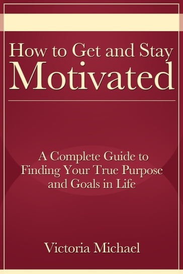 How to Get and Stay Motivated: A Complete Guide to Finding Your True Purpose and Goals in Life - Victoria Michael