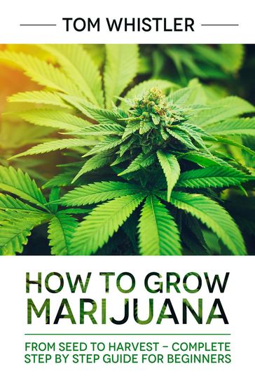 How to Grow Marijuana : From Seed to Harvest - Complete Step by Step Guide for Beginners - Tom Whistler