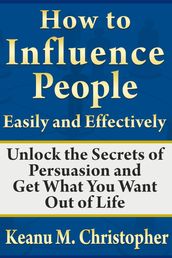 How to Influence People Easily and Effectively: Unlock the Secrets of Persuasion and Get What You Want Out of Life