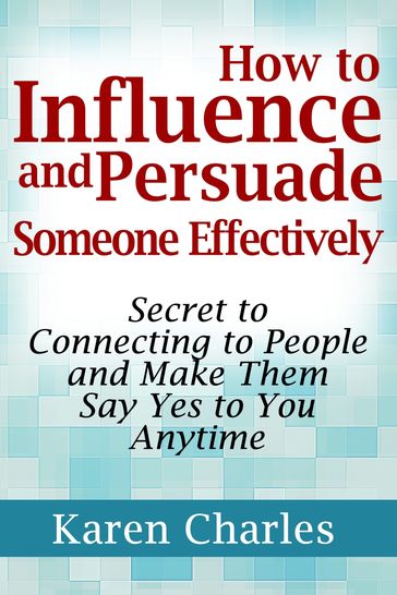 How to Influence and Persuade Someone Effectively: Secret to Connecting to People and Make Them Say Yes to You Anytime - Karen Charles