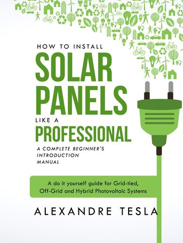 How to Install Solar Panels Like a Professional: A Complete Beginner's Introduction Manual: A Do-it-yourself Guide for Grid-tied, Off-grid, and Hybrid Photovoltaic Systems - Alexandre Tesla