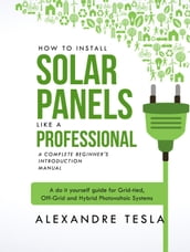 How to Install Solar Panels Like a Professional: A Complete Beginner s Introduction Manual: A Do-it-yourself Guide for Grid-tied, Off-grid, and Hybrid Photovoltaic Systems