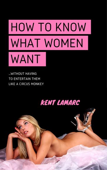 How to Know What Women Want: Without Having to Entertain Them Like a Circus Monkey - Kent Lamarc