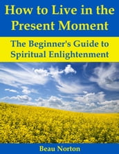How to Live in the Present Moment: The Beginner s Guide to Spiritual Enlightenment