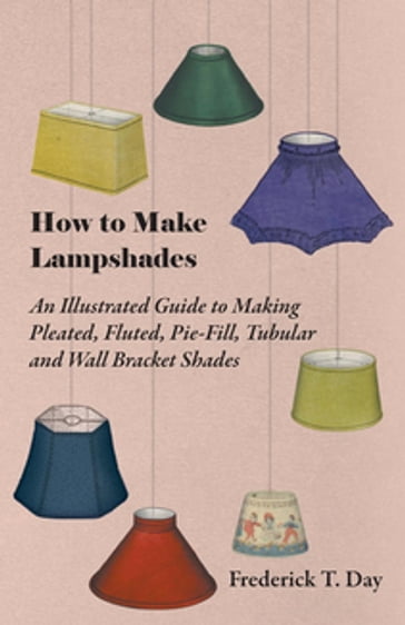 How to Make Lampshades - An Illustrated Guide to Making Pleated, Fluted, Pie-Fill, Tubular and Wall Bracket Shades - Frederick T. Day