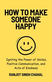 How to Make Someone Happy: Igniting the Power of Smiles, Positive Communication, and Acts of Kindness