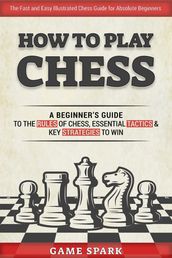 How to Play Chess: A Beginner s Guide to the Rules of Chess, Essential Tactics & Key Strategies to Win