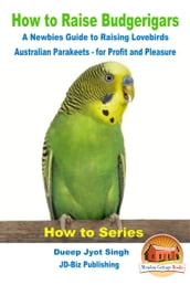 How to Raise Budgerigars: A Newbie s Guide to Raising Lovebirds - Australian Parakeets - for Profit and Pleasure