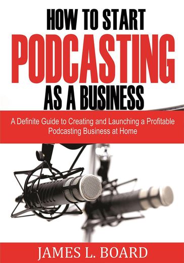 How to Start Podcasting as a Business: A Definite Guide to Creating and Launching a Profitable Podcasting Business At Home - James L. Board