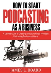 How to Start Podcasting as a Business: A Definite Guide to Creating and Launching a Profitable Podcasting Business At Home