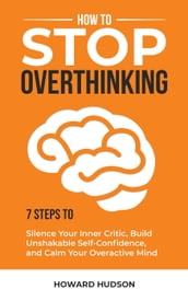 How to Stop Overthinking: 7 Steps to Silence Your Inner Critic, Build Unshakable Self-Confidence, and Calm Your Overactive Mind