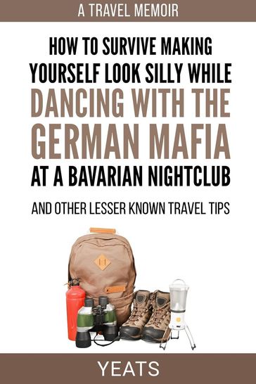 How to Survive Making Yourself Look Silly While Dancing with the German Mafia at a Bavarian Nightclub and Other Lesser Known Travel Tips - Yeats