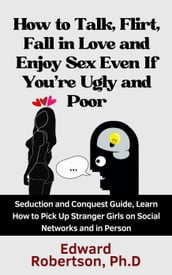 How to Talk, Flirt, Fall in Love and Enjoy Sex Even If You re Ugly and Poor Seduction and Conquest Guide, Learn How to Pick Up Stranger Girls on Social Networks and in Person