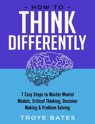 How to Think Differently: 7 Easy Steps to Master Mental Models, Critical Thinking, Decision Making & Problem Solving - Troye Bates