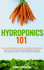 Hydroponics 101: The Easy Beginner s Guide to Hydroponic Gardening. Learn How To Build a Backyard Hydroponics System for Homegrown Organic Fruit, Herbs and Vegetables