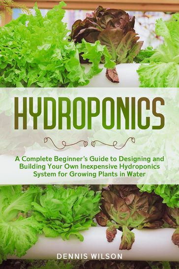 Hydroponics: A Complete Beginner's Guide to Designing and Building Your Own Inexpensive Hydroponics System for Growing Plants in Water - Dennis Wilson