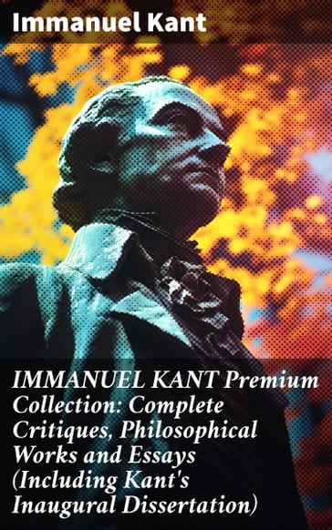 IMMANUEL KANT Premium Collection: Complete Critiques, Philosophical Works and Essays (Including Kant's Inaugural Dissertation) - Immanuel Kant