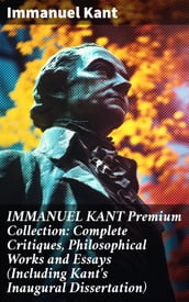 IMMANUEL KANT Premium Collection: Complete Critiques, Philosophical Works and Essays (Including Kant s Inaugural Dissertation)