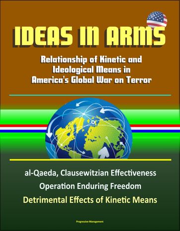 Ideas in Arms: Relationship of Kinetic and Ideological Means in America's Global War on Terror, al-Qaeda, Clausewitzian Effectiveness, Operation Enduring Freedom, Detrimental Effects of Kinetic Means - Progressive Management
