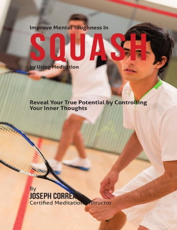 Improve Mental Toughness In Squash By Using Meditation: Reveal Your True Potential By Controlling Your Inner Thoughts - Joseph Correa