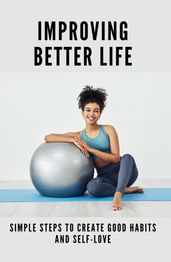 Improving Better Life: Simple Steps To Create Good Habits And Self-Love
