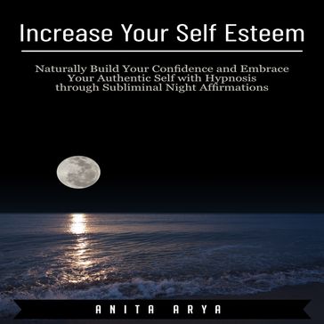 Increase Your Self Esteem: Naturally Build Your Confidence and Embrace Your Authentic Self with Hypnosis through Subliminal Night Affirmations - Anita Arya