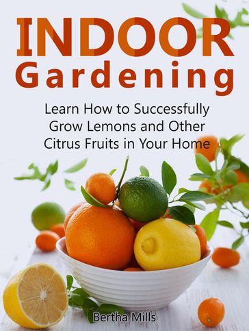 Indoor Gardening: Learn How to Successfully Grow Lemons and Other Citrus Fruits in Your Home - Bertha Mills