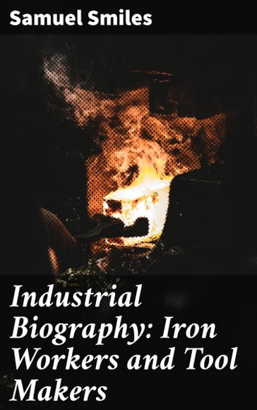 Industrial Biography: Iron Workers and Tool Makers - Samuel Smiles