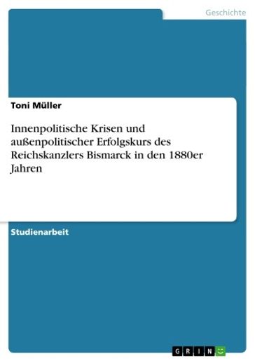 Innenpolitische Krisen und außenpolitischer Erfolgskurs des Reichskanzlers Bismarck in den 1880er Jahren - Toni Muller