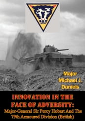 Innovation In The Face Of Adversity: Major-General Sir Percy Hobart And The 79th Armoured Division (British)