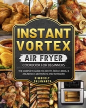 Instant Vortex Air Fryer Cookbook for Beginners: The Complete Guide to Air Fry, Roast, Broil, Bake, Reheat, Dehydrate and Rotisserie