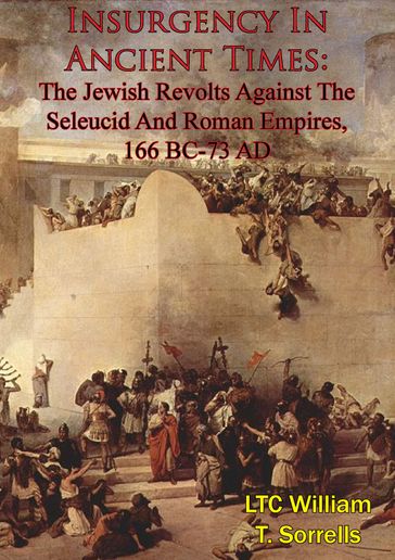 Insurgency In Ancient Times: The Jewish Revolts Against The Seleucid And Roman Empires, 166 BC-73 AD - LTC William T. Sorrells