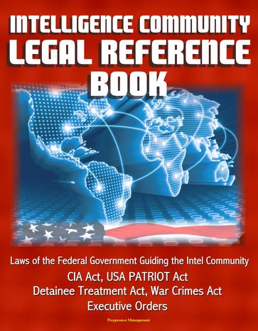 Intelligence Community Legal Reference Book: Laws of the Federal Government Guiding the Intel Community - CIA Act, USA PATRIOT Act, Detainee Treatment Act, War Crimes Act, Executive Orders - Progressive Management