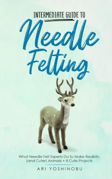 Intermediate Guide to Needle Felting: What Needle Felt Experts Do to Make Realistic (and Cuter) Animals + 8 Cute Projects - Ari Yoshinobu