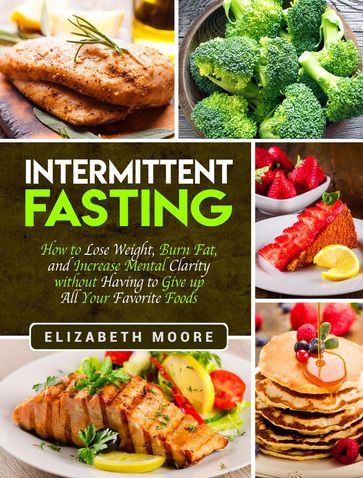 Intermittent Fasting: How to Lose Weight, Burn Fat, and Increase Mental Clarity without Having to Give up All Your Favorite Foods - Elizabeth Moore