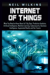 Internet of Things: What You Need to Know About IoT, Big Data, Predictive Analytics, Artificial Intelligence, Machine Learning, Cybersecurity, Business Intelligence, Augmented Reality and Our Future