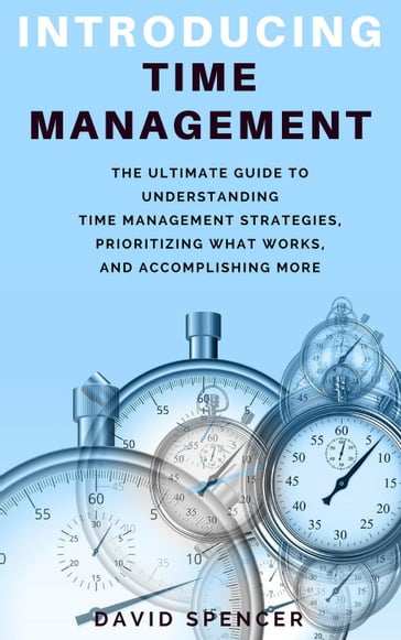 Introducing Time Management: The Ultimate Guide to Understanding Time Management Strategies, Prioritizing What Works, and Accomplishing More - David Spencer