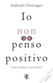 Io non penso positivo. Come realizzare i tuoi desideri