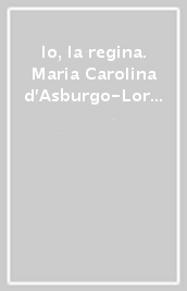 Io, la regina. Maria Carolina d Asburgo-Lorena tra politica, fede, arte e cultura