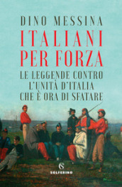 Italiani per forza. Le leggende contro l Unità d Italia che è ora di sfatare