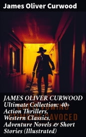 JAMES OLIVER CURWOOD Ultimate Collection: 40+ Action Thrillers, Western Classics, Adventure Novels & Short Stories (Illustrated)