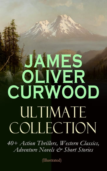 JAMES OLIVER CURWOOD Ultimate Collection: 40+ Action Thrillers, Western Classics, Adventure Novels & Short Stories (Illustrated) - James Oliver Curwood