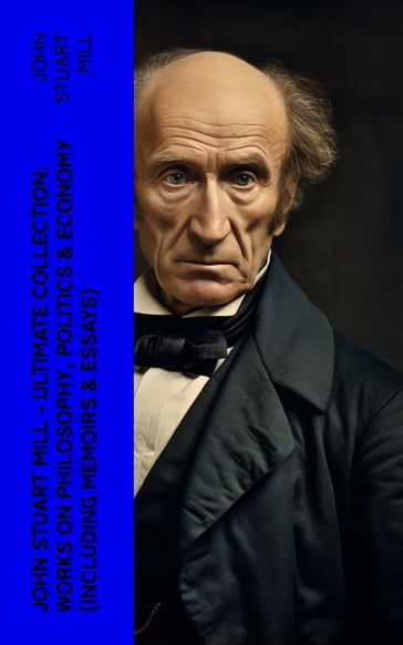 JOHN STUART MILL - Ultimate Collection: Works on Philosophy, Politics & Economy (Including Memoirs & Essays) - John Stuart Mill