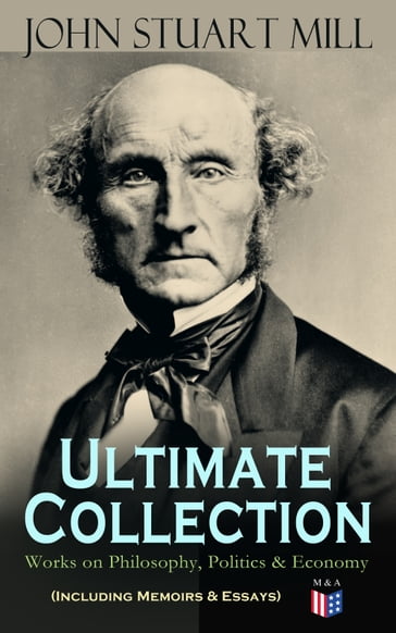 JOHN STUART MILL - Ultimate Collection: Works on Philosophy, Politics & Economy (Including Memoirs & Essays) - John Stuart Mill