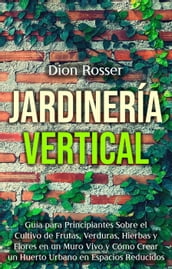 Jardinería vertical: Guía para principiantes sobre el cultivo de frutas, verduras, hierbas y flores en un muro vivo y cómo crear un huerto urbano en espacios reducidos